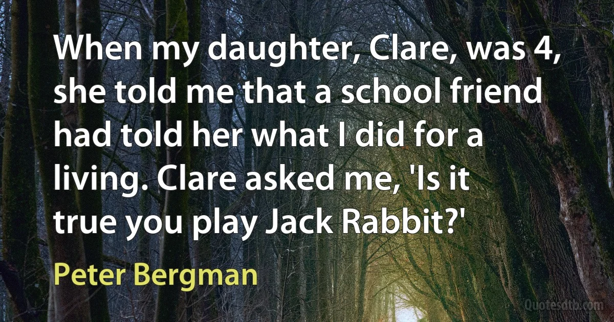 When my daughter, Clare, was 4, she told me that a school friend had told her what I did for a living. Clare asked me, 'Is it true you play Jack Rabbit?' (Peter Bergman)