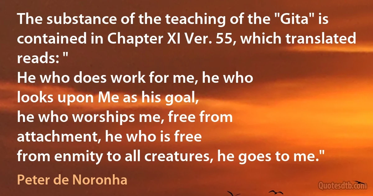 The substance of the teaching of the "Gita" is contained in Chapter XI Ver. 55, which translated reads: "
He who does work for me, he who
looks upon Me as his goal,
he who worships me, free from
attachment, he who is free
from enmity to all creatures, he goes to me." (Peter de Noronha)