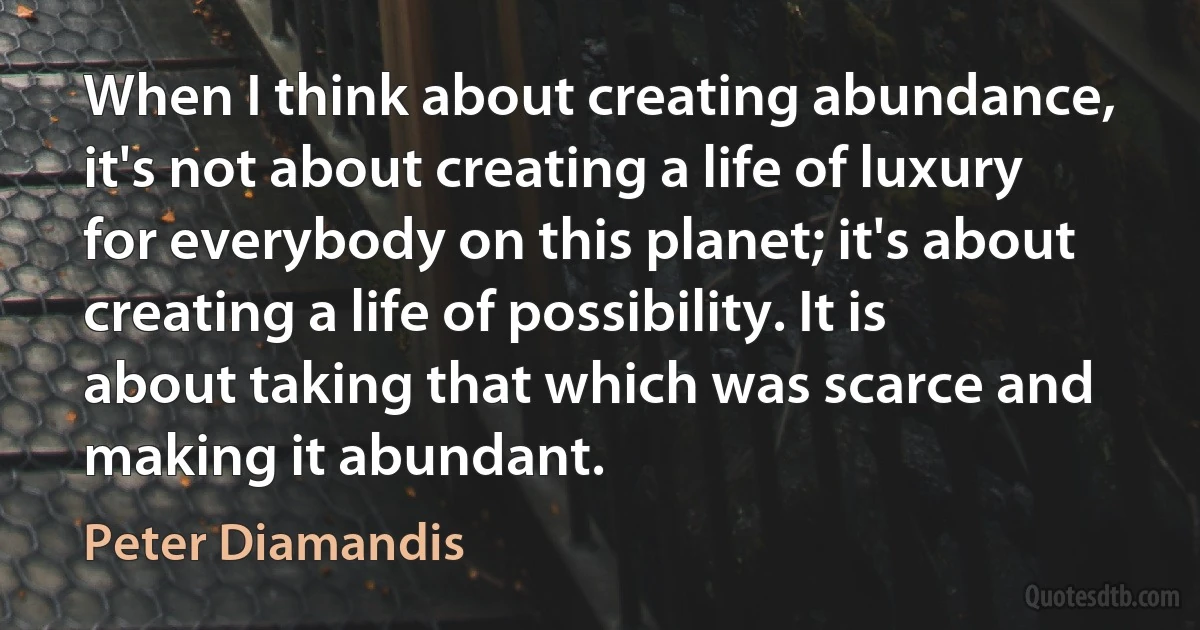 When I think about creating abundance, it's not about creating a life of luxury for everybody on this planet; it's about creating a life of possibility. It is about taking that which was scarce and making it abundant. (Peter Diamandis)