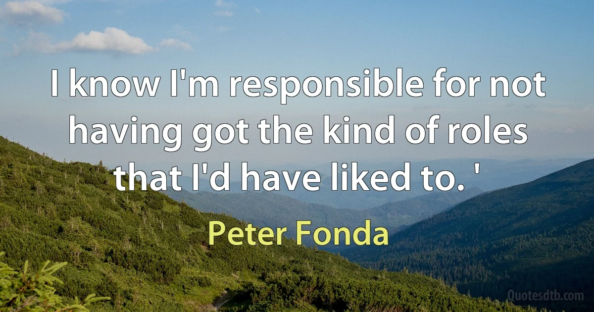 I know I'm responsible for not having got the kind of roles that I'd have liked to. ' (Peter Fonda)