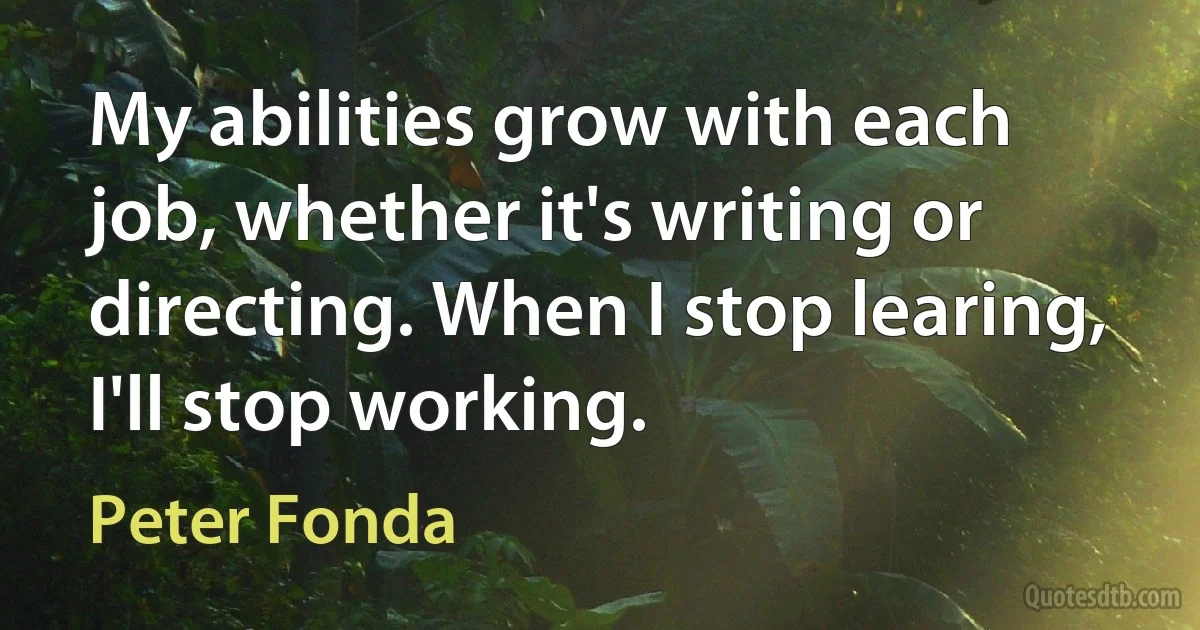 My abilities grow with each job, whether it's writing or directing. When I stop learing, I'll stop working. (Peter Fonda)