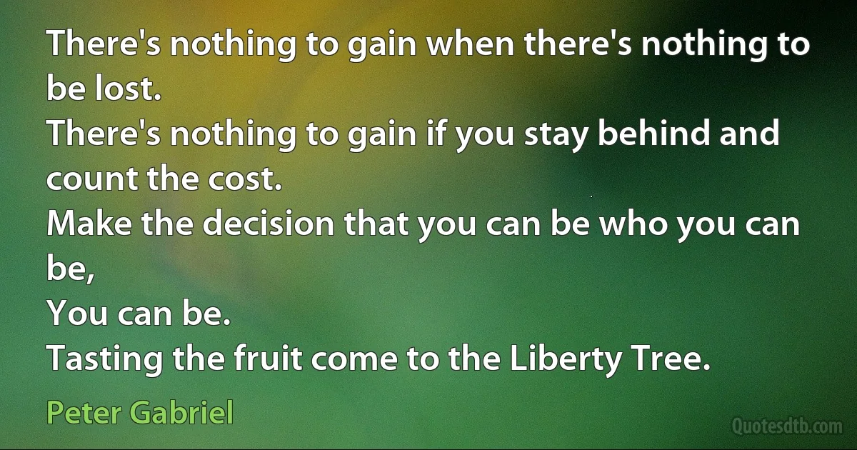 There's nothing to gain when there's nothing to be lost.
There's nothing to gain if you stay behind and count the cost.
Make the decision that you can be who you can be,
You can be.
Tasting the fruit come to the Liberty Tree. (Peter Gabriel)