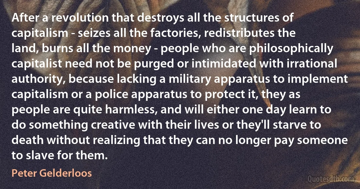 After a revolution that destroys all the structures of capitalism - seizes all the factories, redistributes the land, burns all the money - people who are philosophically capitalist need not be purged or intimidated with irrational authority, because lacking a military apparatus to implement capitalism or a police apparatus to protect it, they as people are quite harmless, and will either one day learn to do something creative with their lives or they'll starve to death without realizing that they can no longer pay someone to slave for them. (Peter Gelderloos)