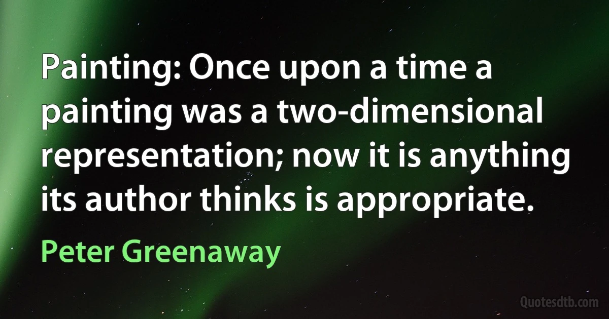 Painting: Once upon a time a painting was a two-dimensional representation; now it is anything its author thinks is appropriate. (Peter Greenaway)