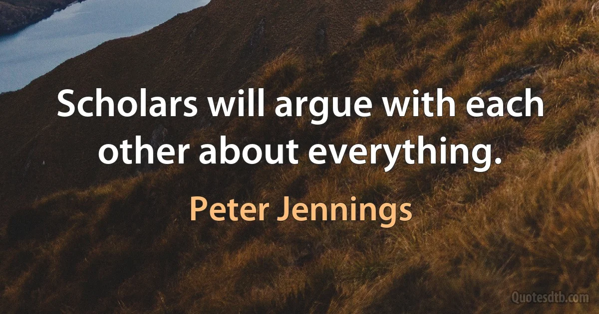 Scholars will argue with each other about everything. (Peter Jennings)