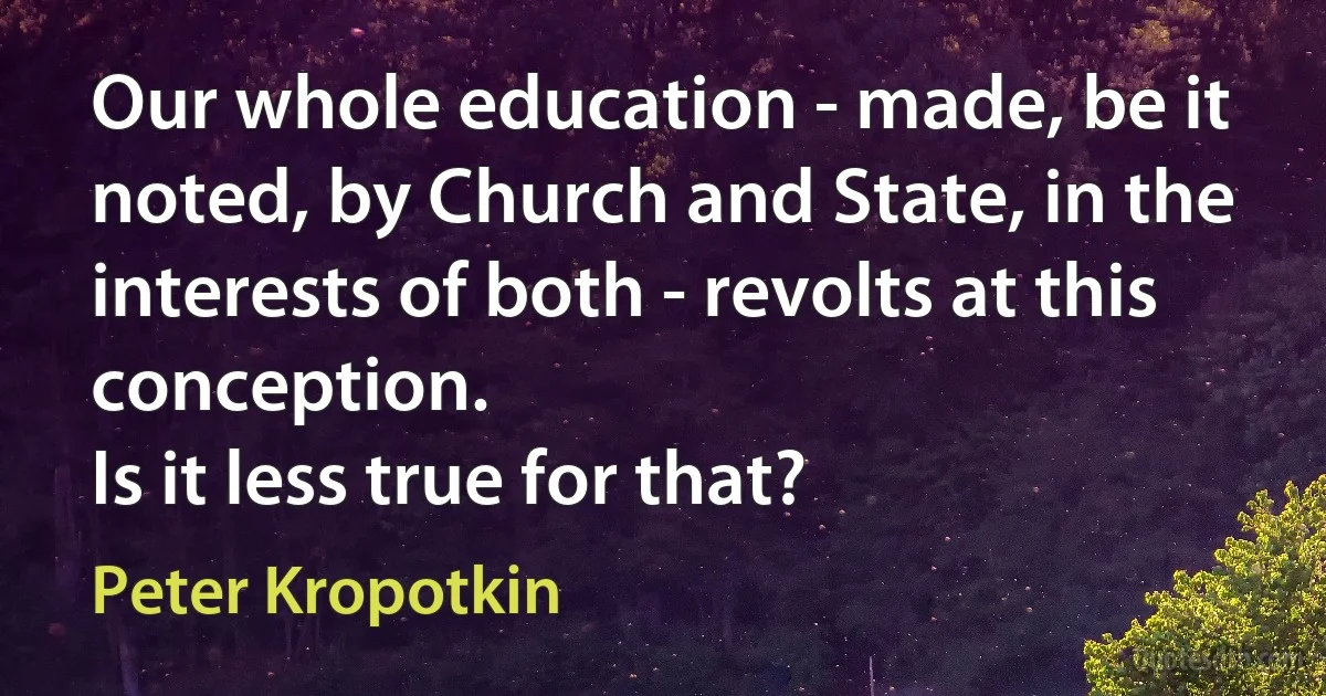 Our whole education - made, be it noted, by Church and State, in the interests of both - revolts at this conception.
Is it less true for that? (Peter Kropotkin)