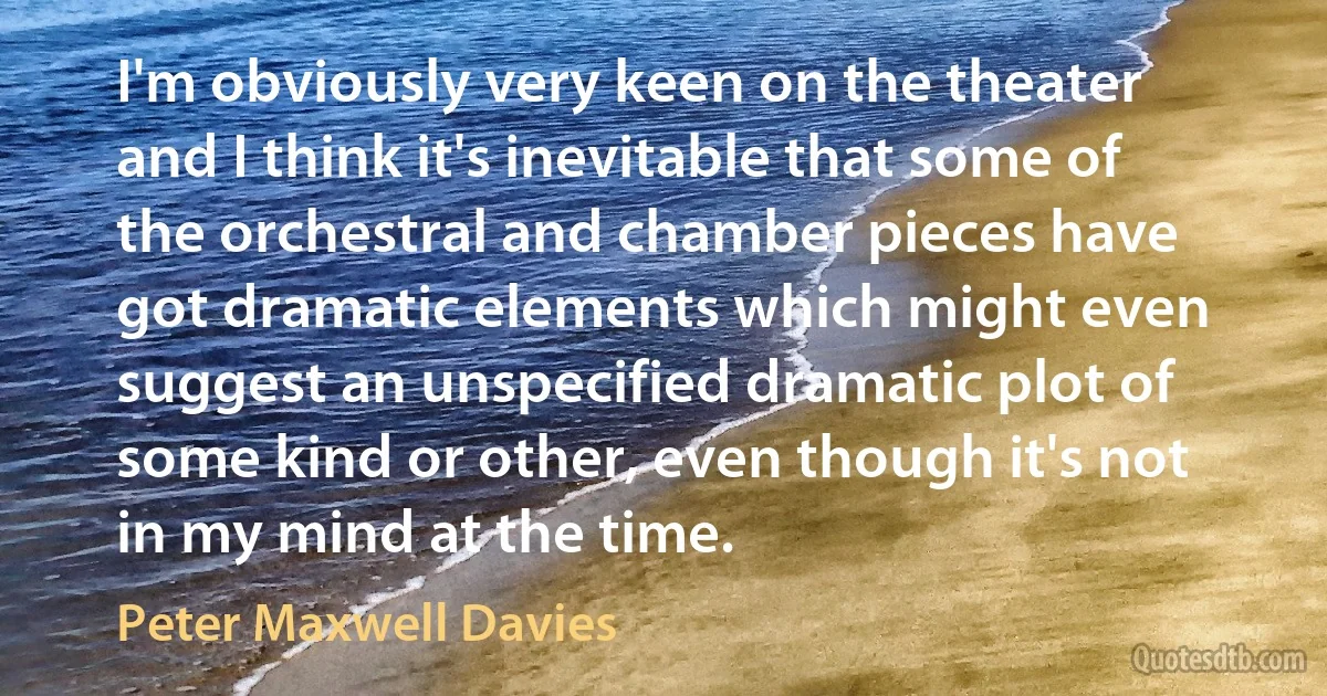 I'm obviously very keen on the theater and I think it's inevitable that some of the orchestral and chamber pieces have got dramatic elements which might even suggest an unspecified dramatic plot of some kind or other, even though it's not in my mind at the time. (Peter Maxwell Davies)