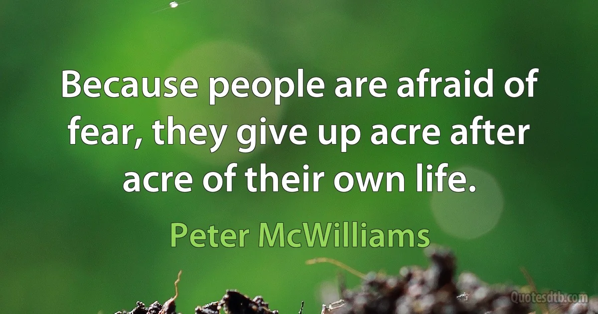 Because people are afraid of fear, they give up acre after acre of their own life. (Peter McWilliams)