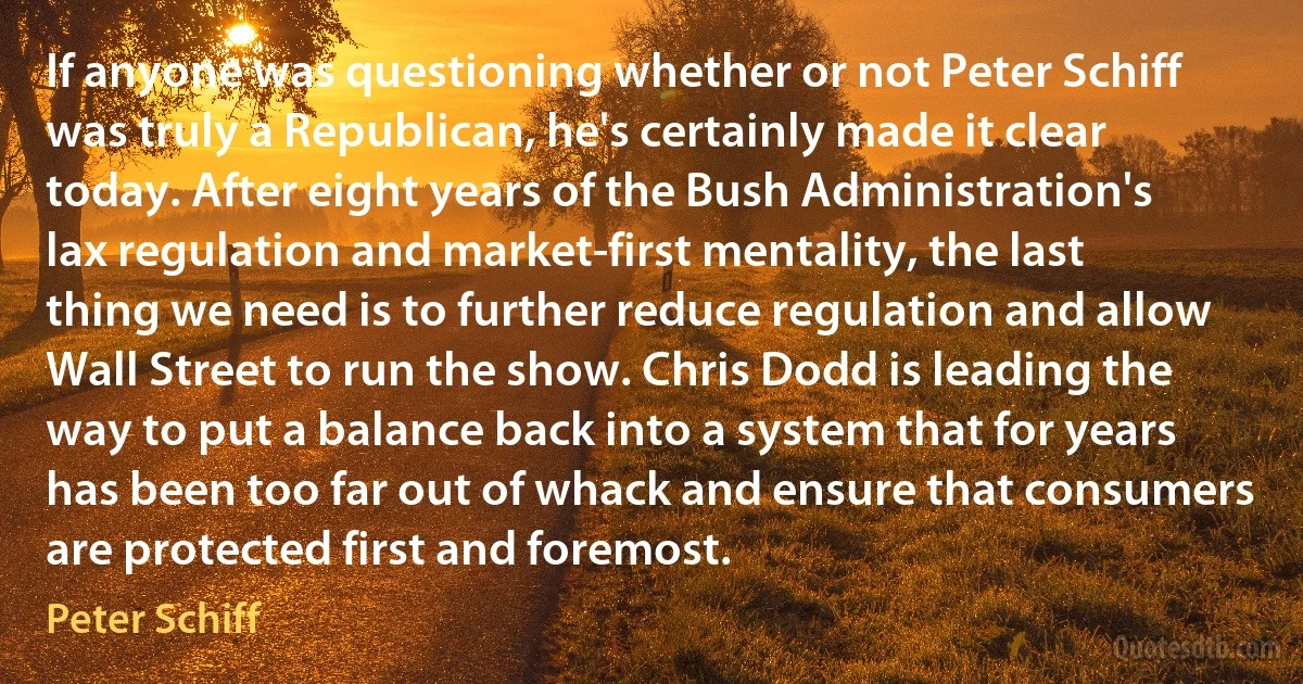 If anyone was questioning whether or not Peter Schiff was truly a Republican, he's certainly made it clear today. After eight years of the Bush Administration's lax regulation and market-first mentality, the last thing we need is to further reduce regulation and allow Wall Street to run the show. Chris Dodd is leading the way to put a balance back into a system that for years has been too far out of whack and ensure that consumers are protected first and foremost. (Peter Schiff)