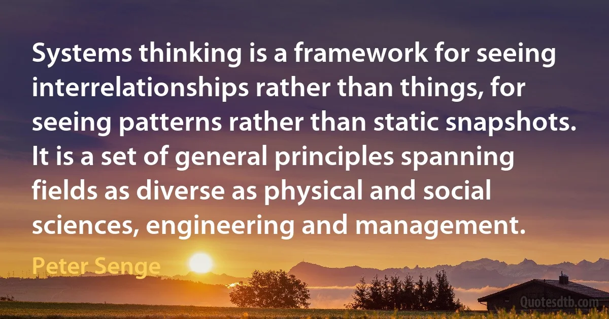 Systems thinking is a framework for seeing interrelationships rather than things, for seeing patterns rather than static snapshots. It is a set of general principles spanning fields as diverse as physical and social sciences, engineering and management. (Peter Senge)