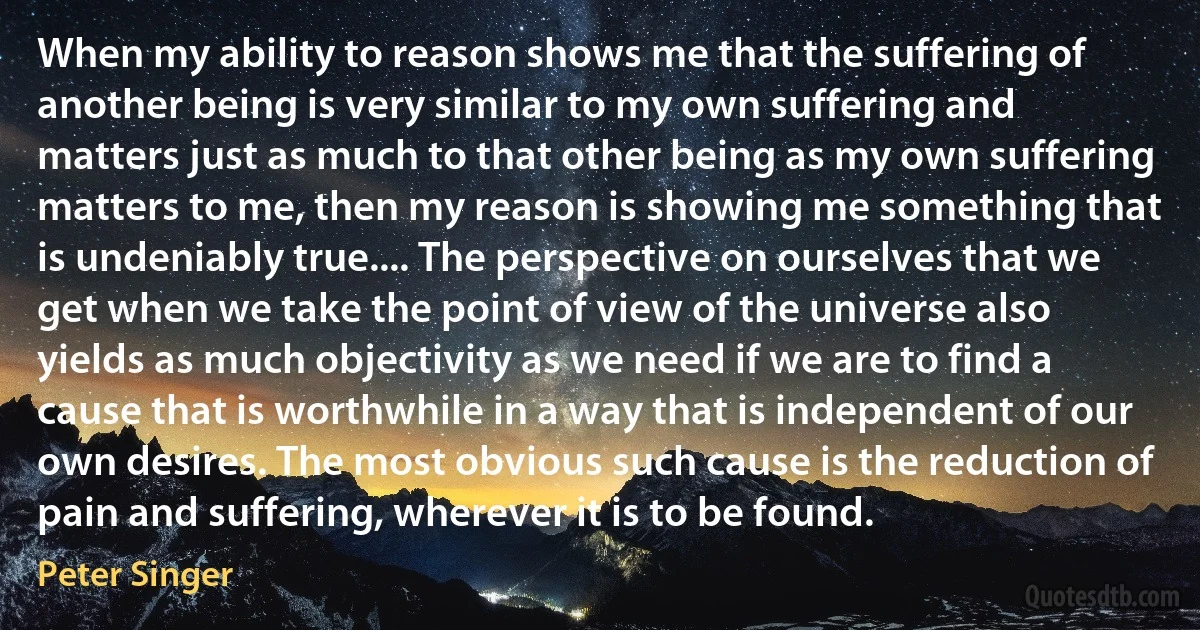 When my ability to reason shows me that the suffering of another being is very similar to my own suffering and matters just as much to that other being as my own suffering matters to me, then my reason is showing me something that is undeniably true.... The perspective on ourselves that we get when we take the point of view of the universe also yields as much objectivity as we need if we are to find a cause that is worthwhile in a way that is independent of our own desires. The most obvious such cause is the reduction of pain and suffering, wherever it is to be found. (Peter Singer)