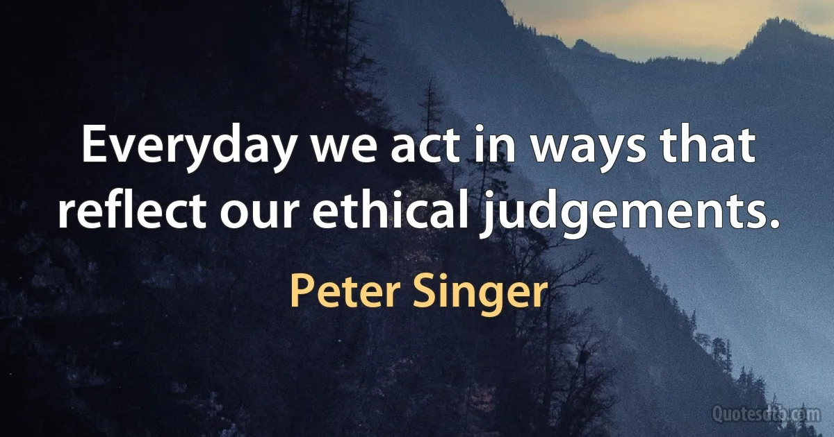 Everyday we act in ways that reflect our ethical judgements. (Peter Singer)