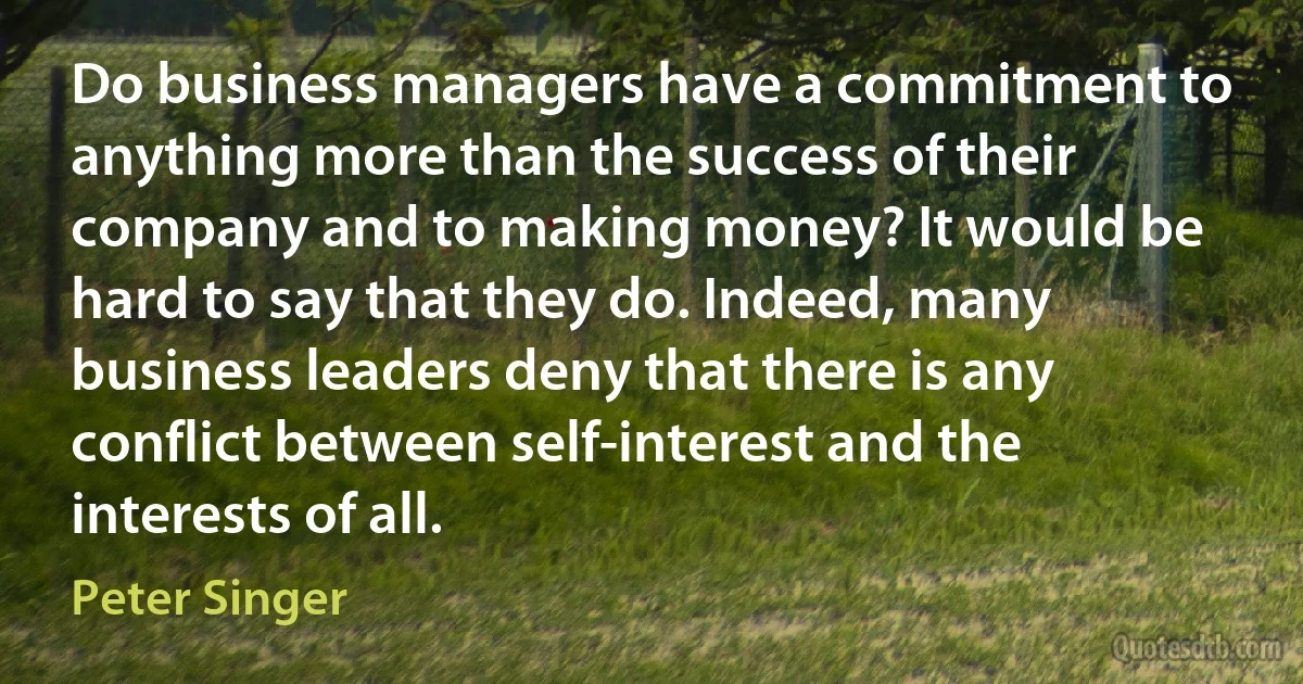 Do business managers have a commitment to anything more than the success of their company and to making money? It would be hard to say that they do. Indeed, many business leaders deny that there is any conflict between self-interest and the interests of all. (Peter Singer)