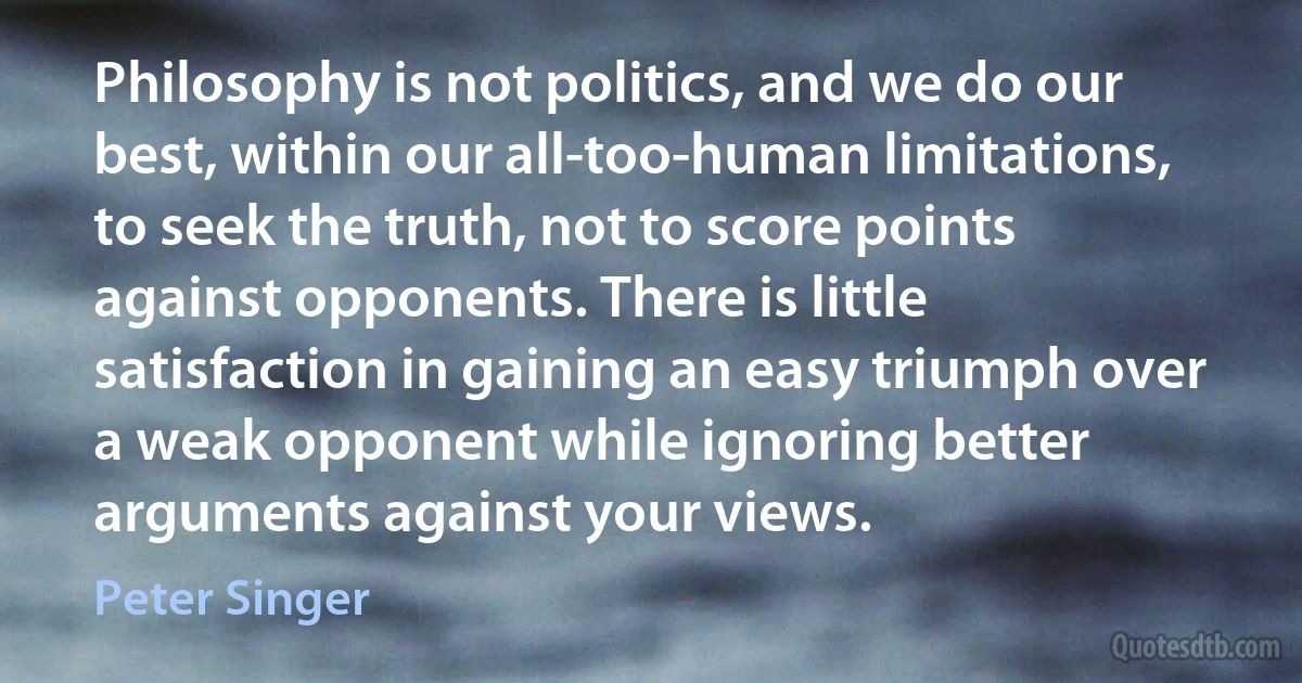 Philosophy is not politics, and we do our best, within our all-too-human limitations, to seek the truth, not to score points against opponents. There is little satisfaction in gaining an easy triumph over a weak opponent while ignoring better arguments against your views. (Peter Singer)