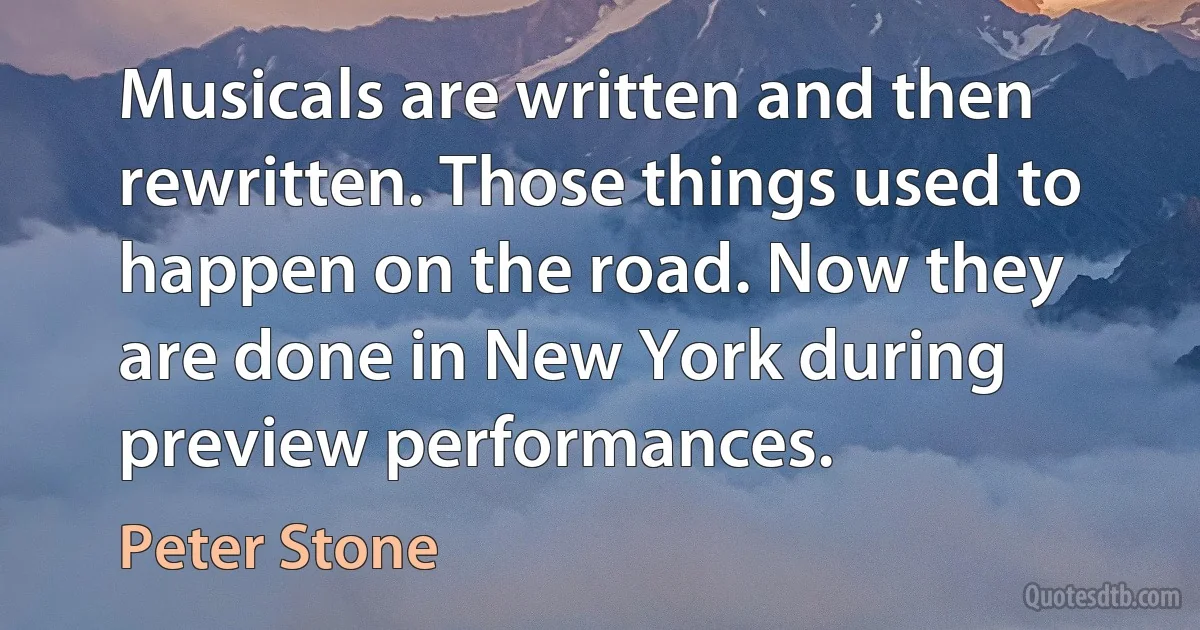 Musicals are written and then rewritten. Those things used to happen on the road. Now they are done in New York during preview performances. (Peter Stone)