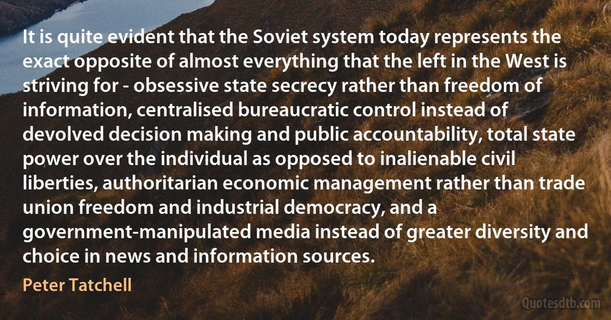 It is quite evident that the Soviet system today represents the exact opposite of almost everything that the left in the West is striving for - obsessive state secrecy rather than freedom of information, centralised bureaucratic control instead of devolved decision making and public accountability, total state power over the individual as opposed to inalienable civil liberties, authoritarian economic management rather than trade union freedom and industrial democracy, and a government-manipulated media instead of greater diversity and choice in news and information sources. (Peter Tatchell)