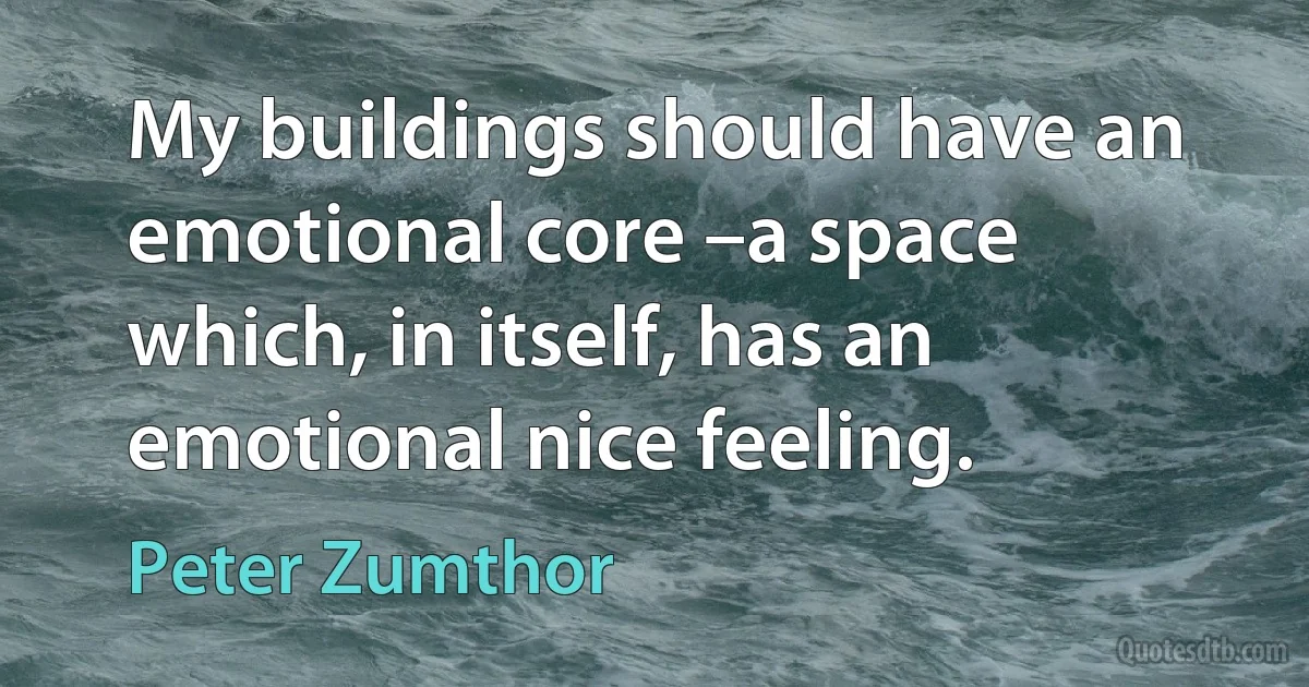 My buildings should have an emotional core –a space which, in itself, has an emotional nice feeling. (Peter Zumthor)