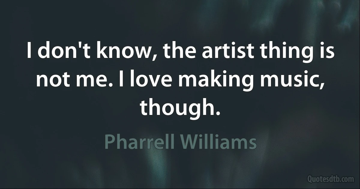 I don't know, the artist thing is not me. I love making music, though. (Pharrell Williams)