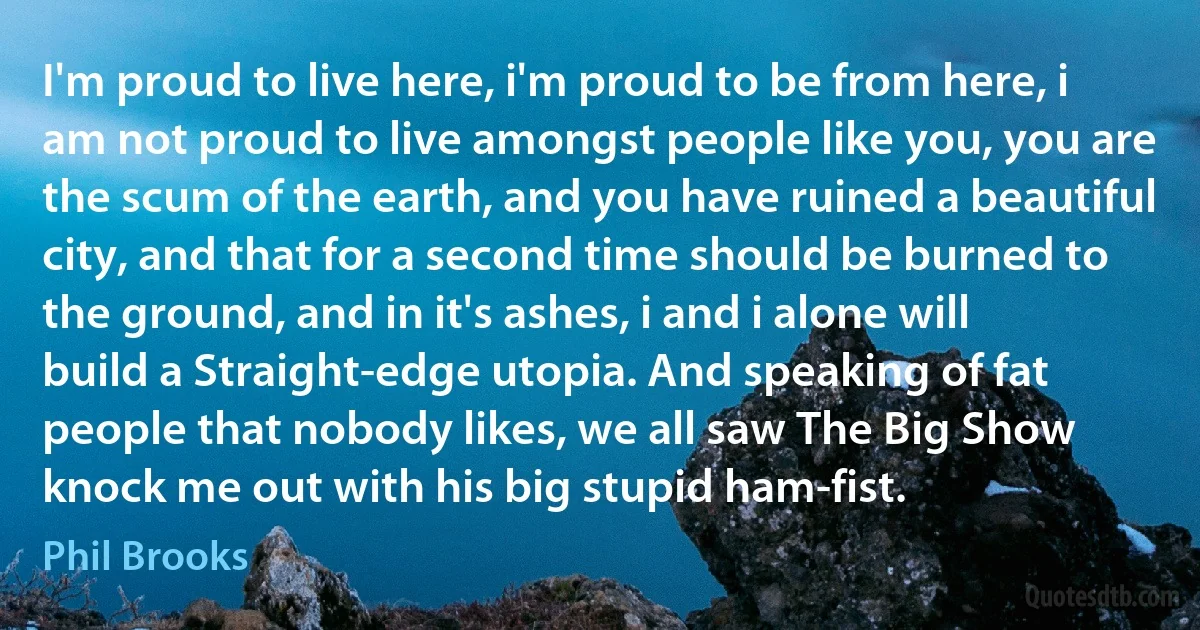 I'm proud to live here, i'm proud to be from here, i am not proud to live amongst people like you, you are the scum of the earth, and you have ruined a beautiful city, and that for a second time should be burned to the ground, and in it's ashes, i and i alone will build a Straight-edge utopia. And speaking of fat people that nobody likes, we all saw The Big Show knock me out with his big stupid ham-fist. (Phil Brooks)