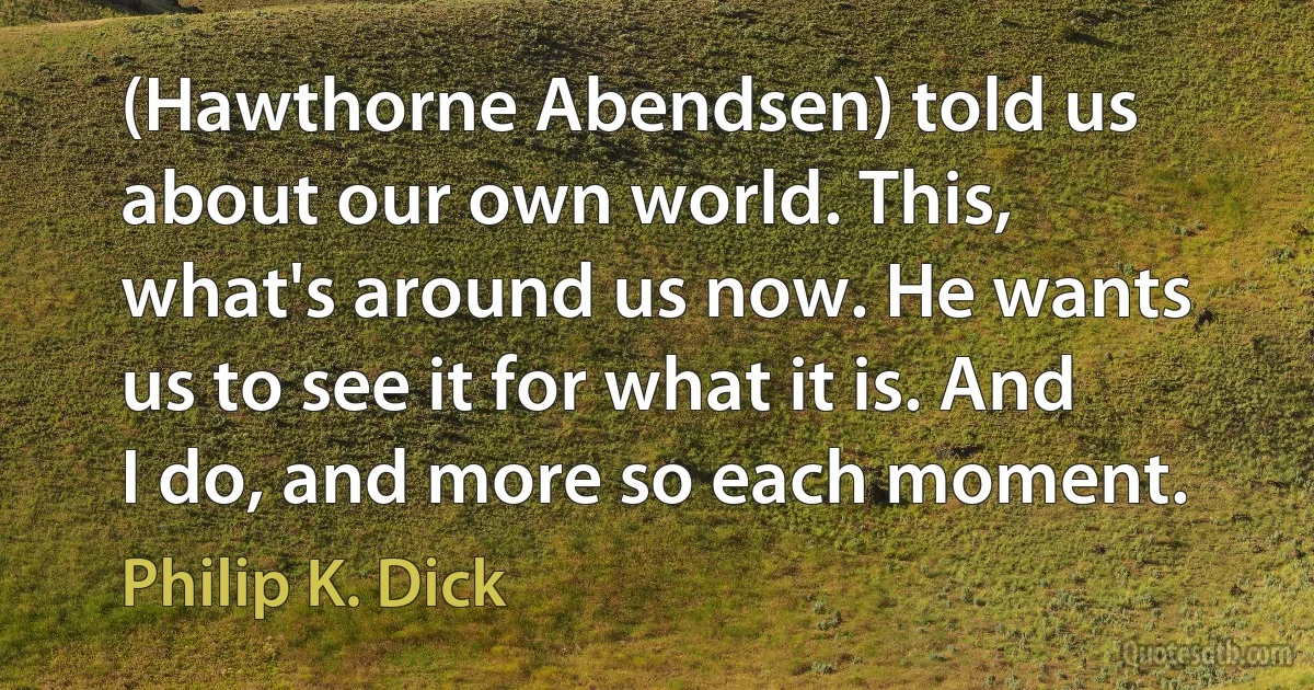 (Hawthorne Abendsen) told us about our own world. This, what's around us now. He wants us to see it for what it is. And I do, and more so each moment. (Philip K. Dick)