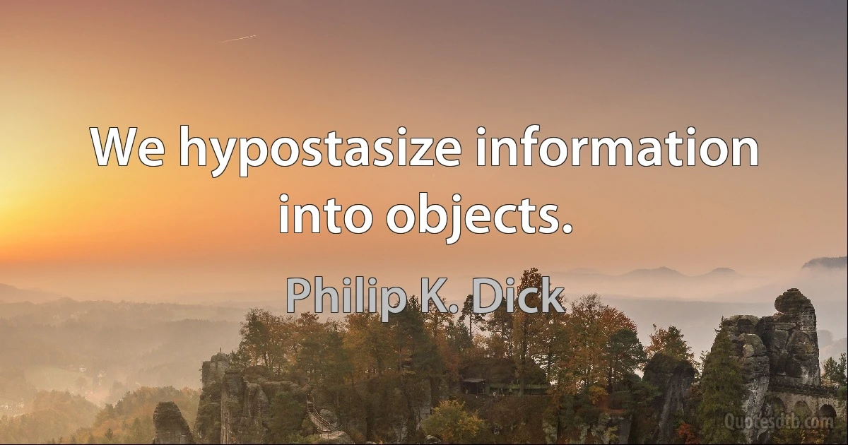 We hypostasize information into objects. (Philip K. Dick)