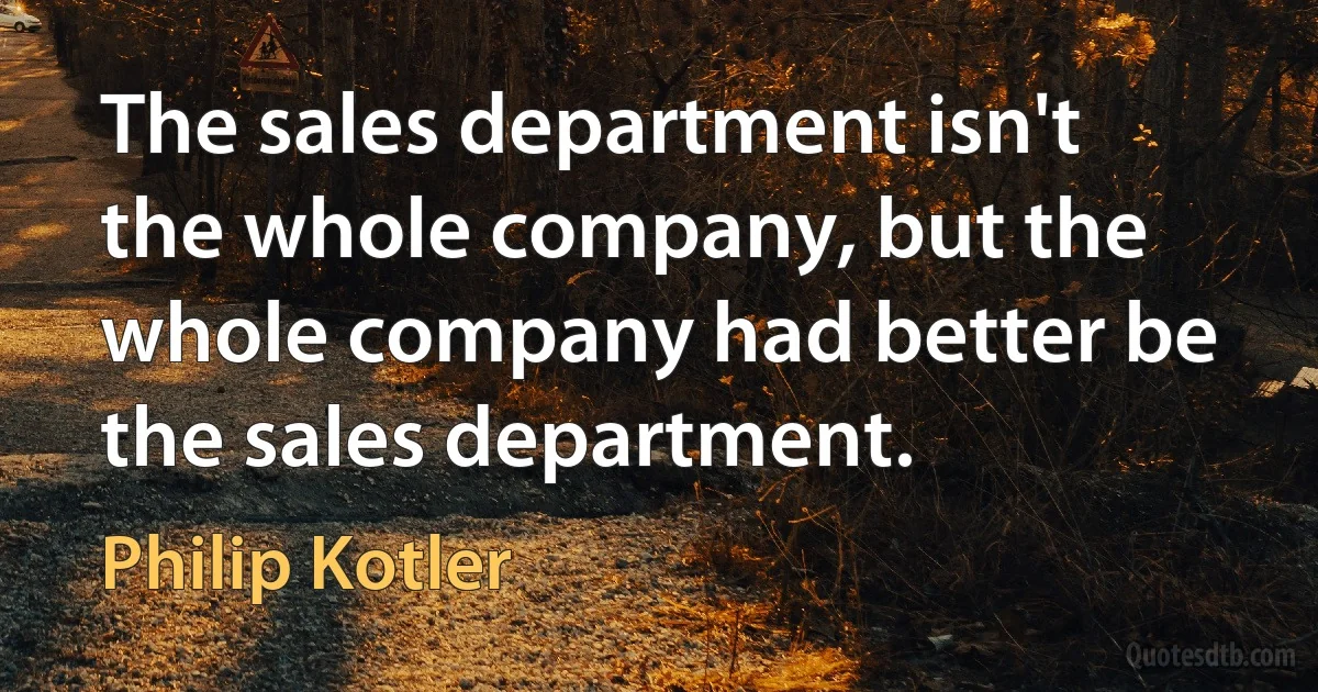 The sales department isn't the whole company, but the whole company had better be the sales department. (Philip Kotler)