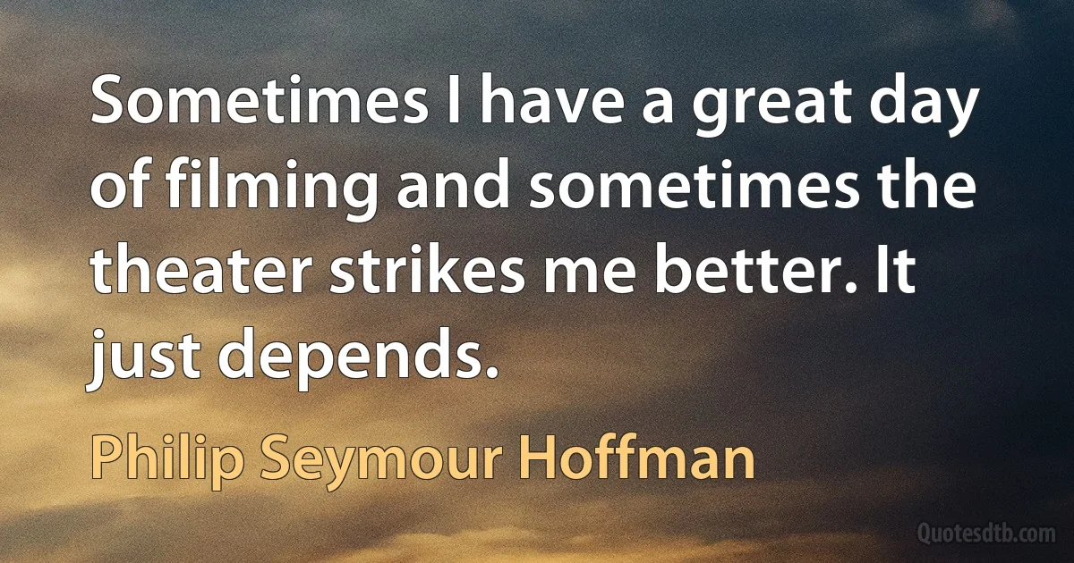 Sometimes I have a great day of filming and sometimes the theater strikes me better. It just depends. (Philip Seymour Hoffman)