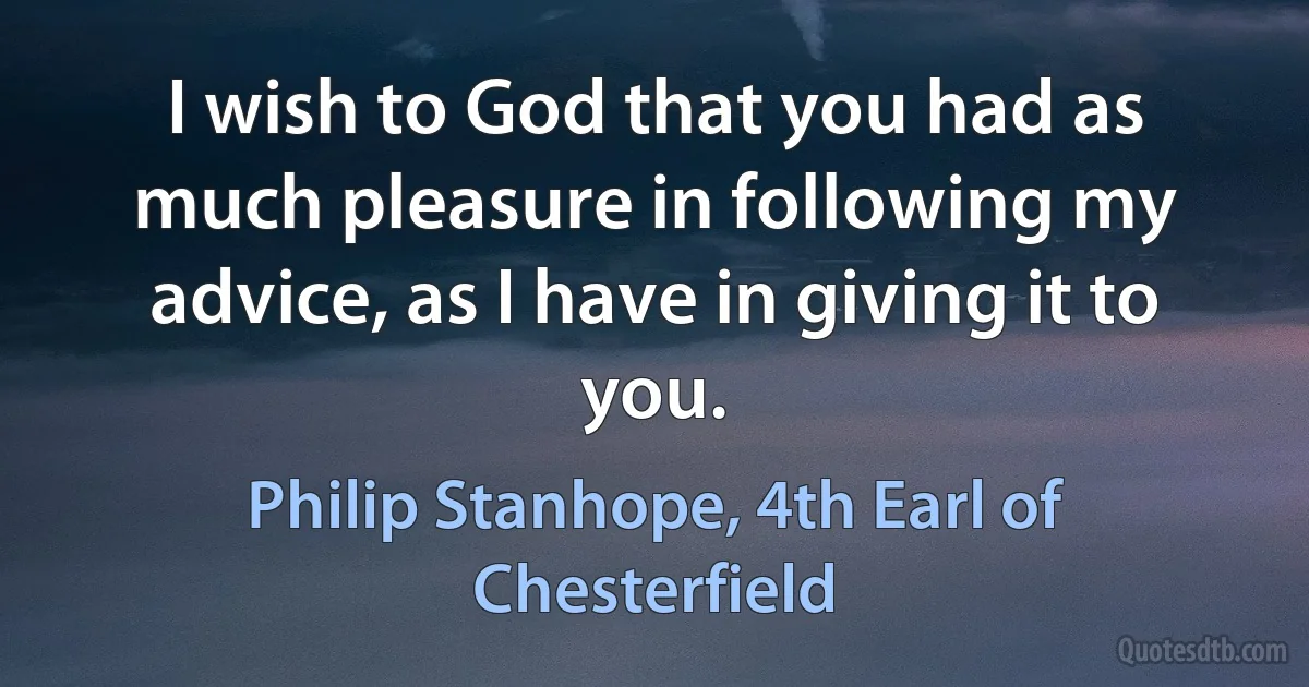 I wish to God that you had as much pleasure in following my advice, as I have in giving it to you. (Philip Stanhope, 4th Earl of Chesterfield)