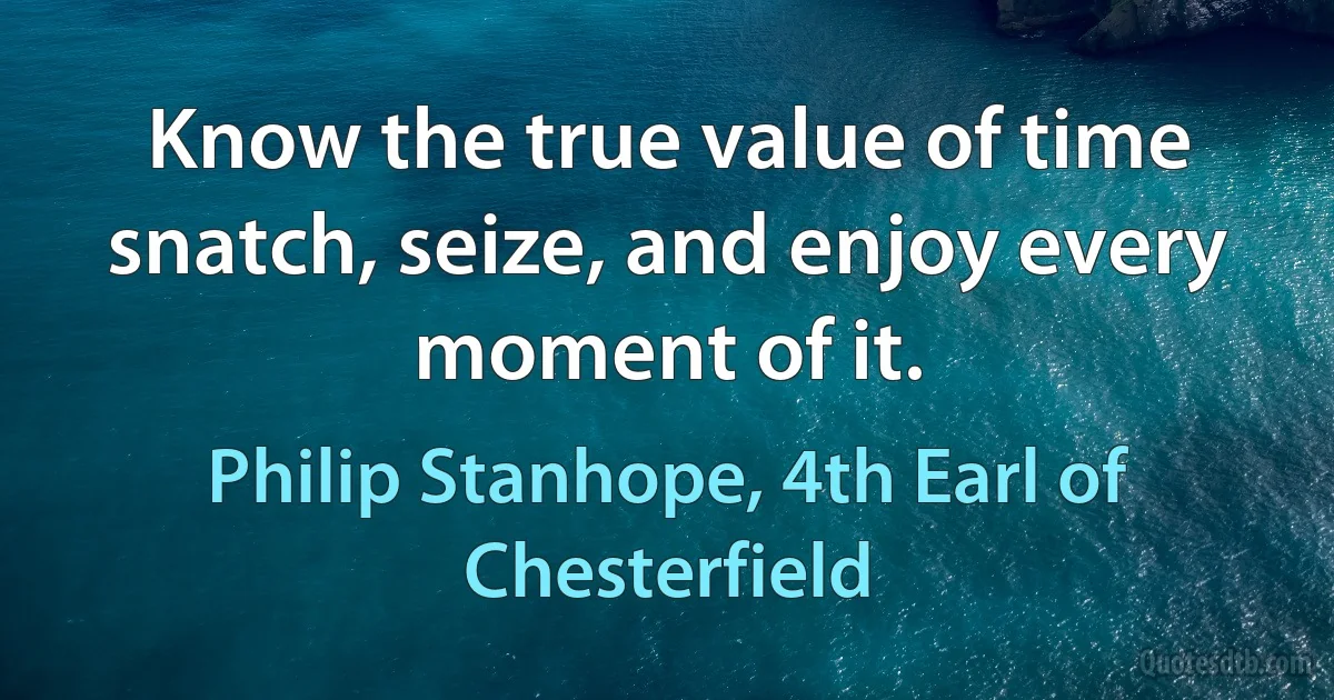 Know the true value of time snatch, seize, and enjoy every moment of it. (Philip Stanhope, 4th Earl of Chesterfield)