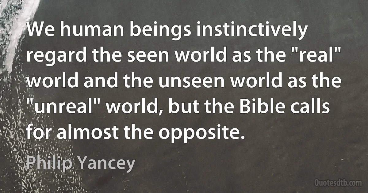 We human beings instinctively regard the seen world as the "real" world and the unseen world as the "unreal" world, but the Bible calls for almost the opposite. (Philip Yancey)