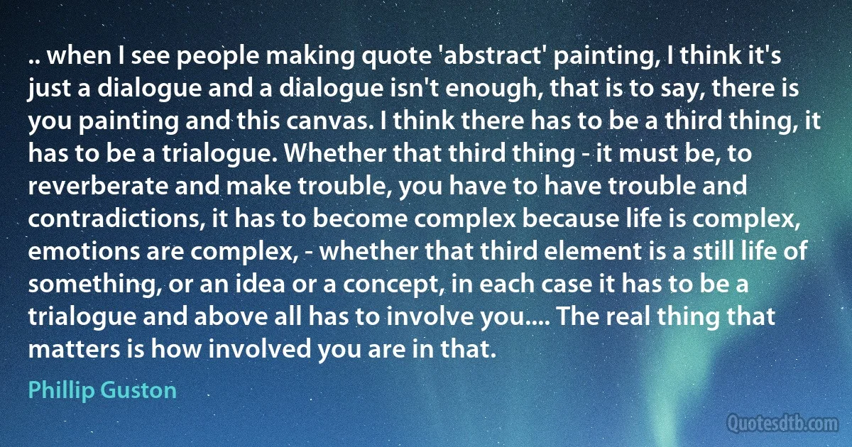 .. when I see people making quote 'abstract' painting, I think it's just a dialogue and a dialogue isn't enough, that is to say, there is you painting and this canvas. I think there has to be a third thing, it has to be a trialogue. Whether that third thing - it must be, to reverberate and make trouble, you have to have trouble and contradictions, it has to become complex because life is complex, emotions are complex, - whether that third element is a still life of something, or an idea or a concept, in each case it has to be a trialogue and above all has to involve you.... The real thing that matters is how involved you are in that. (Phillip Guston)