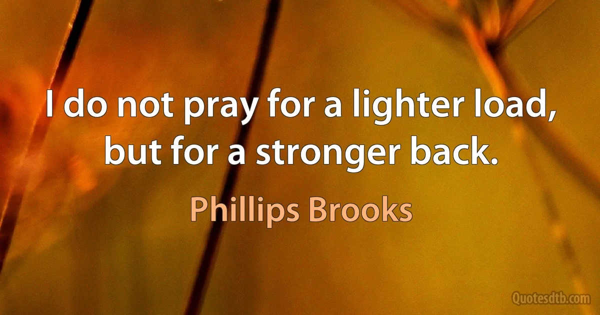 I do not pray for a lighter load, but for a stronger back. (Phillips Brooks)