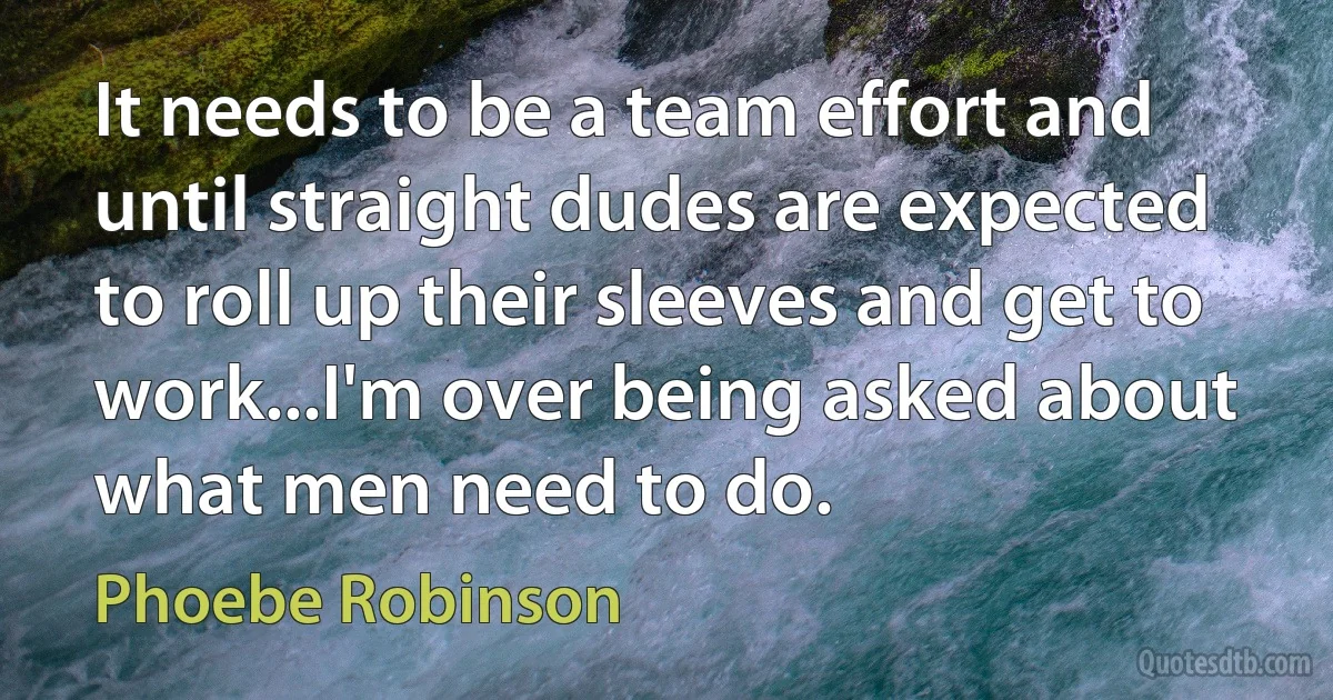 It needs to be a team effort and until straight dudes are expected to roll up their sleeves and get to work...I'm over being asked about what men need to do. (Phoebe Robinson)