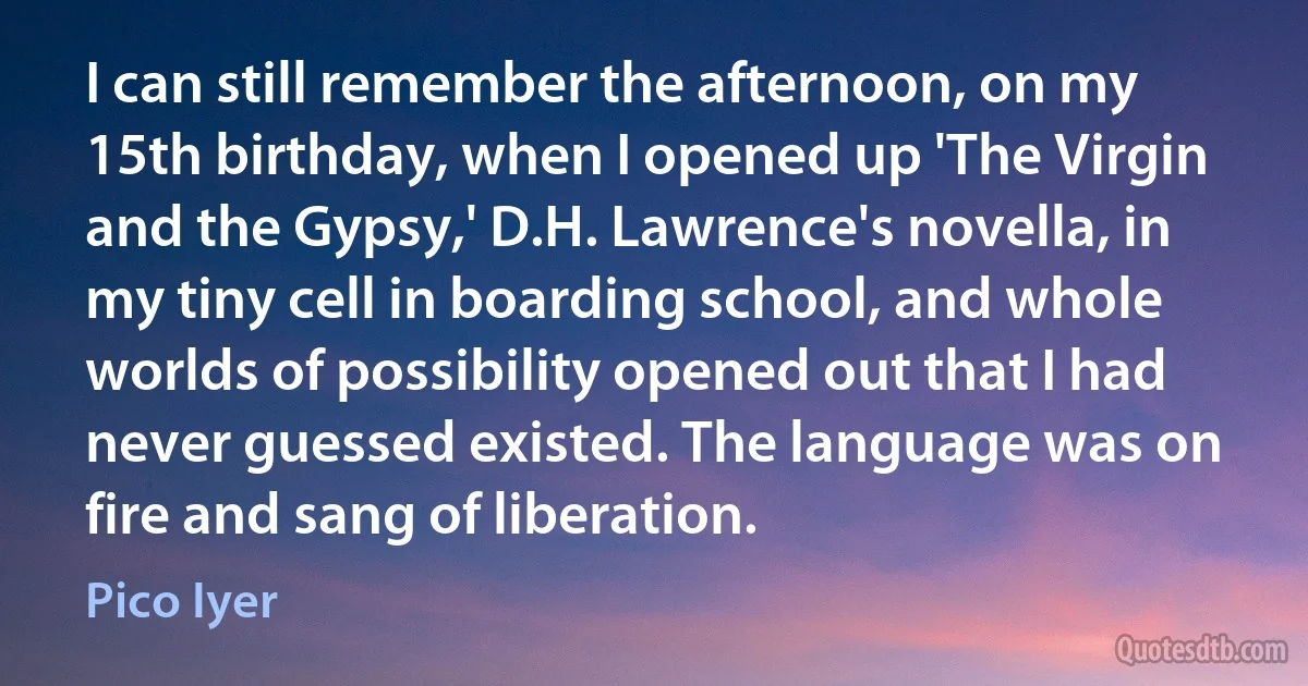 I can still remember the afternoon, on my 15th birthday, when I opened up 'The Virgin and the Gypsy,' D.H. Lawrence's novella, in my tiny cell in boarding school, and whole worlds of possibility opened out that I had never guessed existed. The language was on fire and sang of liberation. (Pico Iyer)