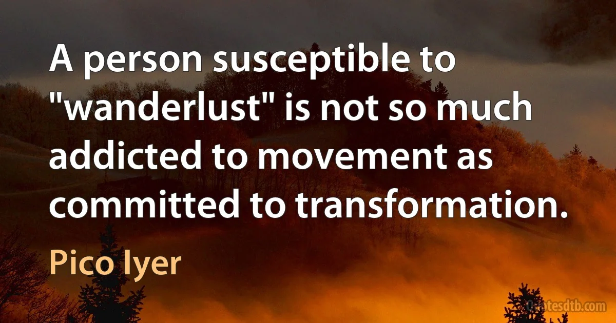 A person susceptible to "wanderlust" is not so much addicted to movement as committed to transformation. (Pico Iyer)