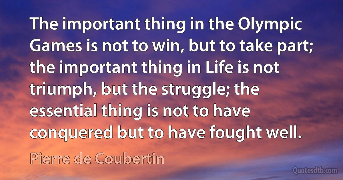 The important thing in the Olympic Games is not to win, but to take part; the important thing in Life is not triumph, but the struggle; the essential thing is not to have conquered but to have fought well. (Pierre de Coubertin)