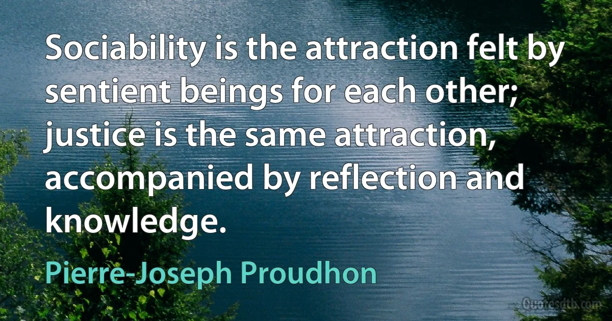 Sociability is the attraction felt by sentient beings for each other; justice is the same attraction, accompanied by reflection and knowledge. (Pierre-Joseph Proudhon)