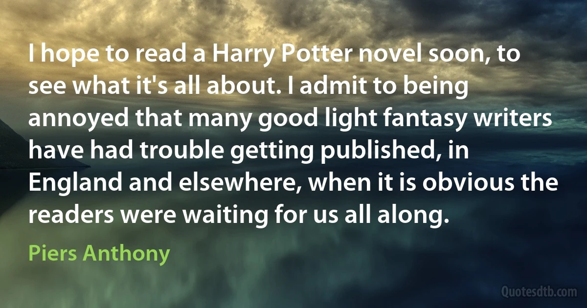 I hope to read a Harry Potter novel soon, to see what it's all about. I admit to being annoyed that many good light fantasy writers have had trouble getting published, in England and elsewhere, when it is obvious the readers were waiting for us all along. (Piers Anthony)