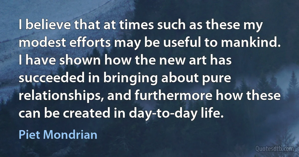 I believe that at times such as these my modest efforts may be useful to mankind. I have shown how the new art has succeeded in bringing about pure relationships, and furthermore how these can be created in day-to-day life. (Piet Mondrian)