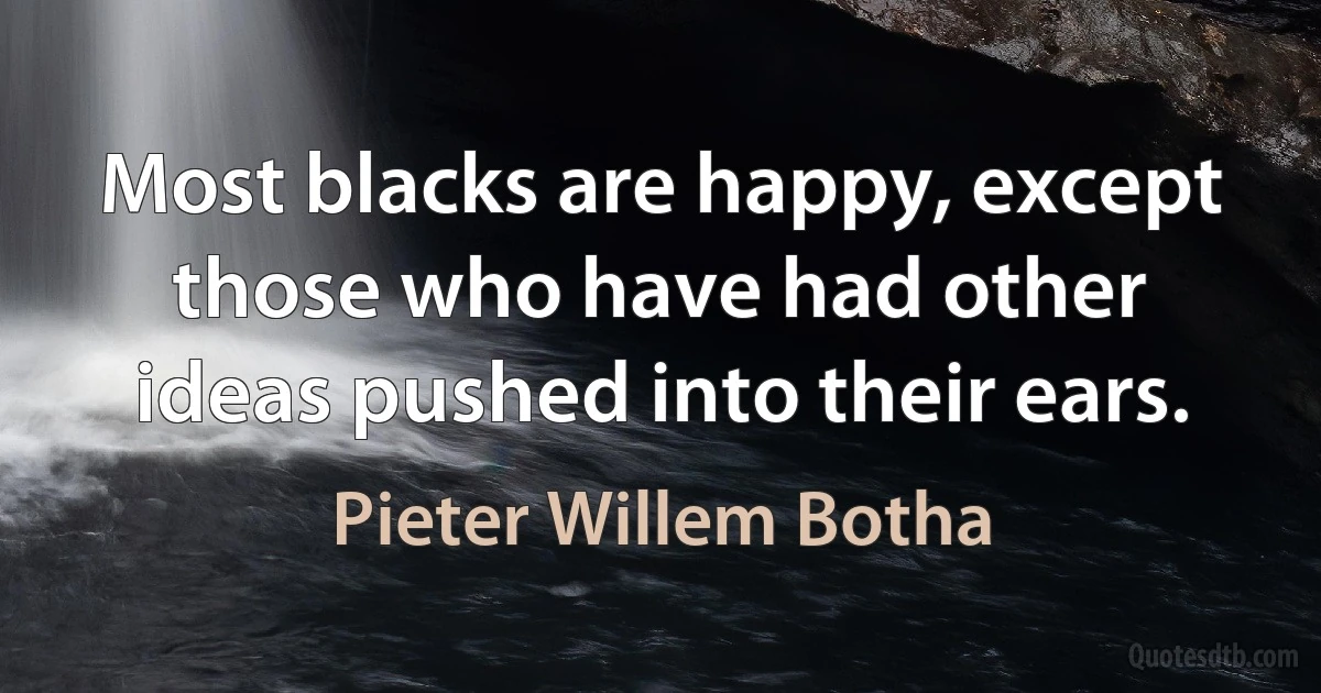 Most blacks are happy, except those who have had other ideas pushed into their ears. (Pieter Willem Botha)