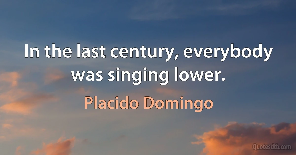 In the last century, everybody was singing lower. (Placido Domingo)