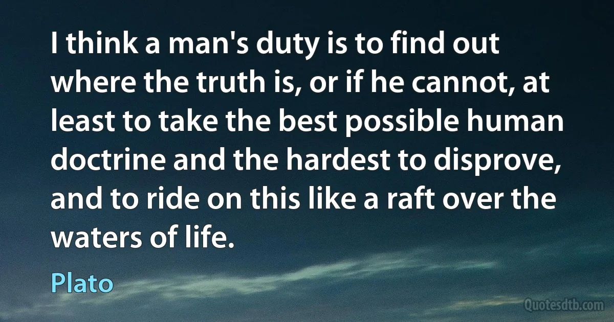 I think a man's duty is to find out where the truth is, or if he cannot, at least to take the best possible human doctrine and the hardest to disprove, and to ride on this like a raft over the waters of life. (Plato)