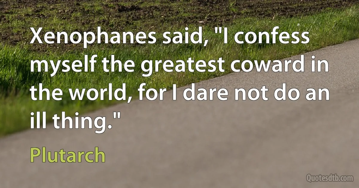 Xenophanes said, "I confess myself the greatest coward in the world, for I dare not do an ill thing." (Plutarch)