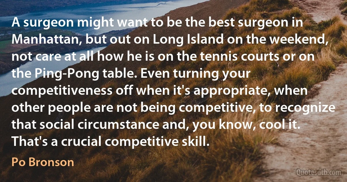 A surgeon might want to be the best surgeon in Manhattan, but out on Long Island on the weekend, not care at all how he is on the tennis courts or on the Ping-Pong table. Even turning your competitiveness off when it's appropriate, when other people are not being competitive, to recognize that social circumstance and, you know, cool it. That's a crucial competitive skill. (Po Bronson)