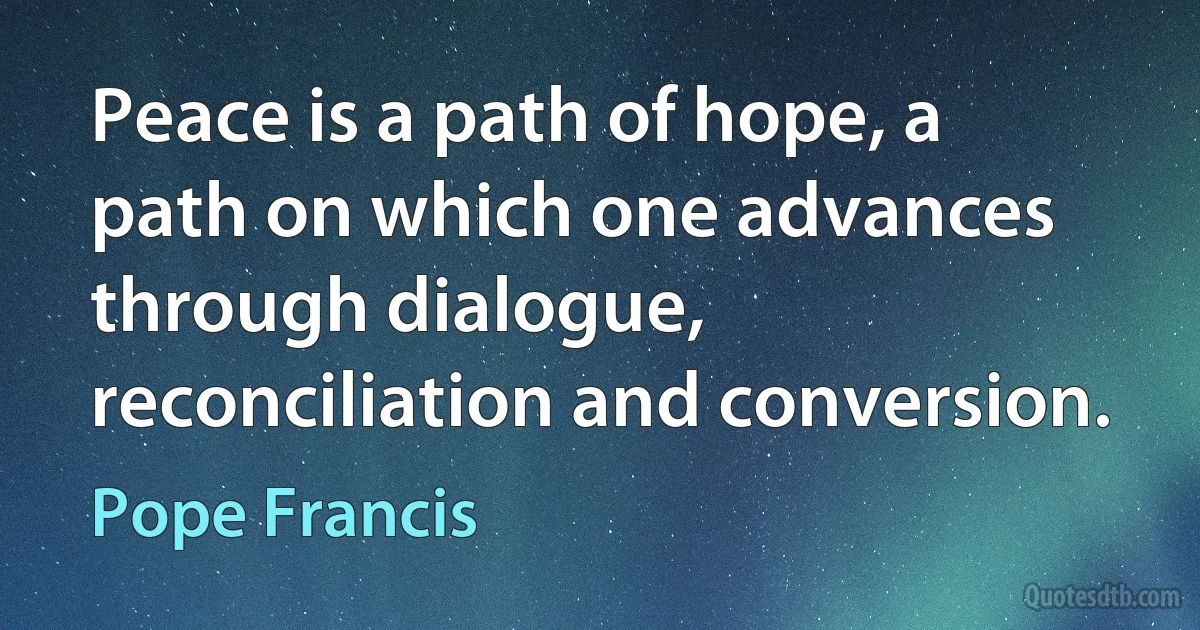 Peace is a path of hope, a path on which one advances through dialogue, reconciliation and conversion. (Pope Francis)