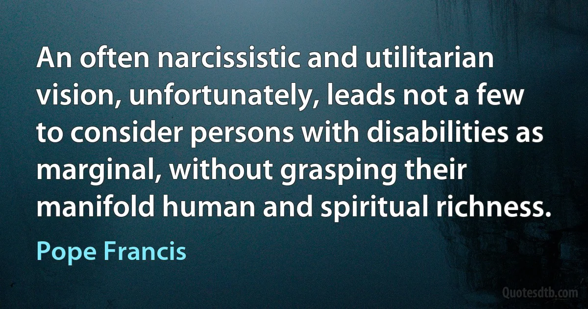 An often narcissistic and utilitarian vision, unfortunately, leads not a few to consider persons with disabilities as marginal, without grasping their manifold human and spiritual richness. (Pope Francis)