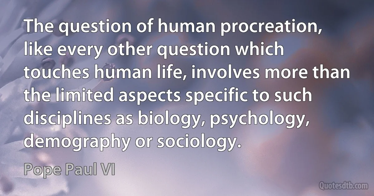 The question of human procreation, like every other question which touches human life, involves more than the limited aspects specific to such disciplines as biology, psychology, demography or sociology. (Pope Paul VI)