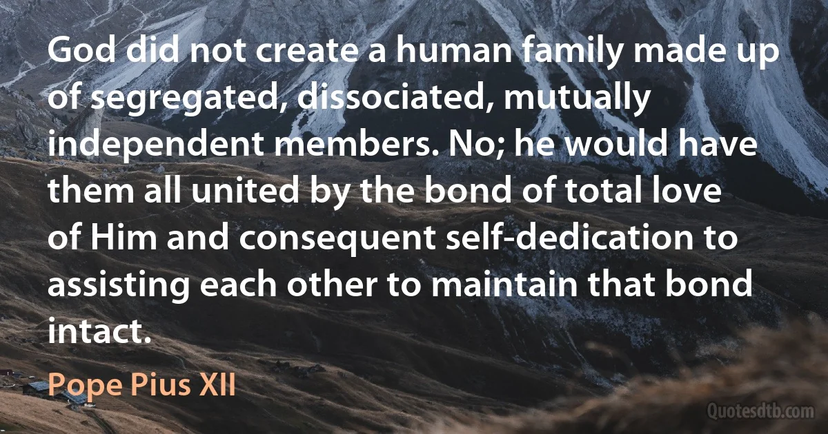 God did not create a human family made up of segregated, dissociated, mutually independent members. No; he would have them all united by the bond of total love of Him and consequent self-dedication to assisting each other to maintain that bond intact. (Pope Pius XII)