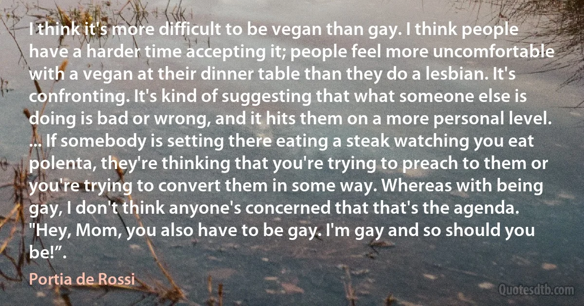 I think it's more difficult to be vegan than gay. I think people have a harder time accepting it; people feel more uncomfortable with a vegan at their dinner table than they do a lesbian. It's confronting. It's kind of suggesting that what someone else is doing is bad or wrong, and it hits them on a more personal level. ... If somebody is setting there eating a steak watching you eat polenta, they're thinking that you're trying to preach to them or you're trying to convert them in some way. Whereas with being gay, I don't think anyone's concerned that that's the agenda. "Hey, Mom, you also have to be gay. I'm gay and so should you be!”. (Portia de Rossi)