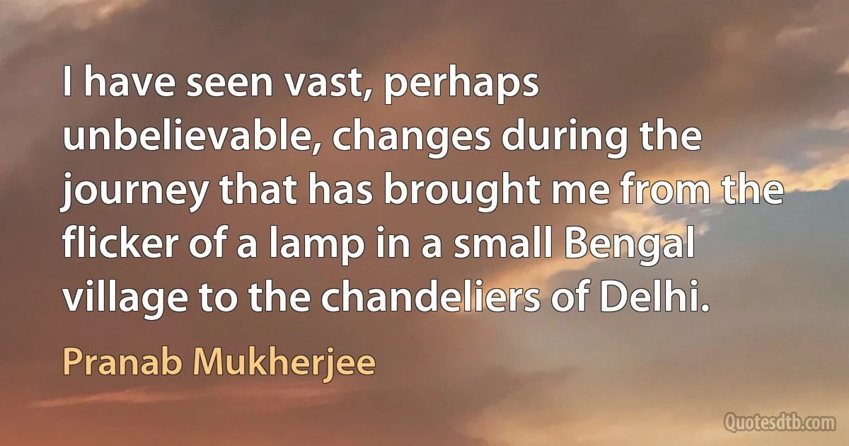 I have seen vast, perhaps unbelievable, changes during the journey that has brought me from the flicker of a lamp in a small Bengal village to the chandeliers of Delhi. (Pranab Mukherjee)